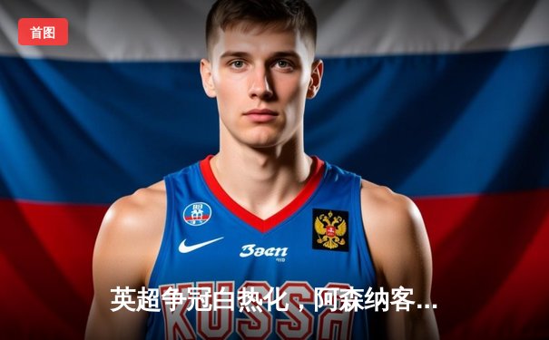 英超争冠白热化，阿森纳客场力克热刺保持优势